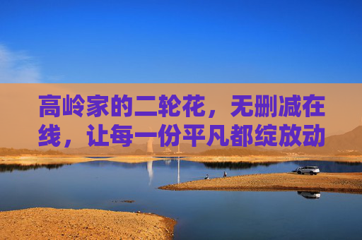 高岭家的二轮花,无删减在线,让每一份平凡都绽放动人光彩,高岭家的二轮花,让平凡绽放动人光彩 高岭家的二轮花,无删减在线,让每一份平凡都绽放动人光彩,高岭家的二轮花,让平凡绽放动人光彩