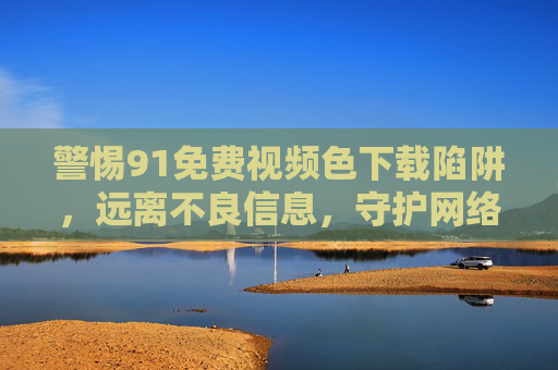 警惕91免费视频色下载陷阱,远离不良信息,守护网络安全与健康,警惕91免费视频色下载陷阱,守护网络安全与健康 警惕91免费视频色下载陷阱,远离不良信息,守护网络安全与健康,警惕91免费视频色下载陷阱,守护网络安全与健康