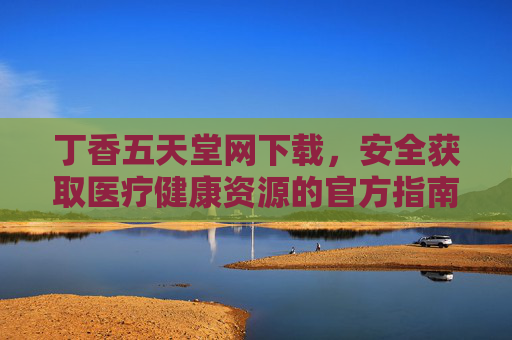 丁香五天堂网下载，安全获取医疗健康资源的官方指南，丁香五天堂网下载官方指南，安全获取医疗健康资源