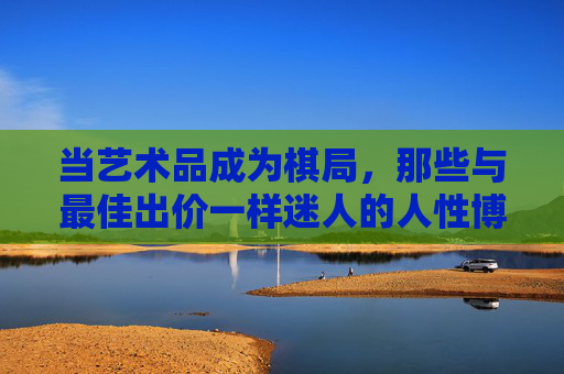 当艺术品成为棋局,那些与最佳出价一样迷人的人性博弈,艺术品棋局,人性博弈的迷人较量 当艺术品成为棋局,那些与最佳出价一样迷人的人性博弈,艺术品棋局,人性博弈的迷人较量