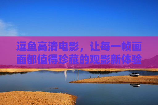 逗鱼高清电影，让每一帧画面都值得珍藏的观影新体验，逗鱼高清电影，帧帧珍藏，观影新境