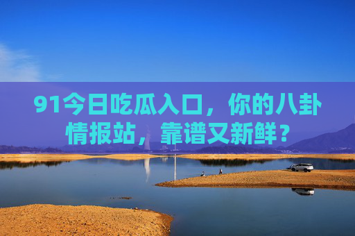 91今日吃瓜入口，你的八卦情报站，靠谱又新鲜？