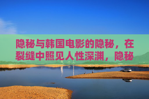 隐秘与韩国电影的隐秘,在裂缝中照见人性深渊,隐秘裂缝,韩国电影照见人性深渊 隐秘与韩国电影的隐秘,在裂缝中照见人性深渊,隐秘裂缝,韩国电影照见人性深渊