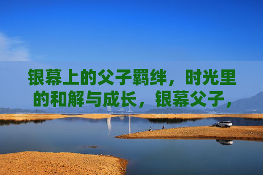 银幕上的父子羁绊,时光里的和解与成长,银幕父子,时光里的羁绊、和解与成长 银幕上的父子羁绊,时光里的和解与成长,银幕父子,时光里的羁绊、和解与成长