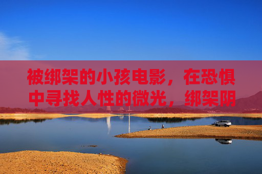 被绑架的小孩电影,在恐惧中寻找人性的微光,绑架阴影下的孩子,恐惧中的人性微光 被绑架的小孩电影,在恐惧中寻找人性的微光,绑架阴影下的孩子,恐惧中的人性微光