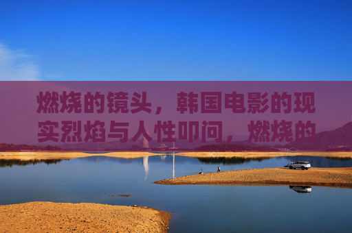 燃烧的镜头，韩国电影的现实烈焰与人性叩问，燃烧的镜头，韩国电影的现实烈焰与人性叩问