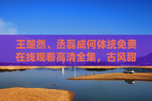 王楚然、丞磊成何体统免费在线观看高清全集,古风甜宠剧情引期待,王楚然丞磊古风甜宠剧免费高清全集在线观看 王楚然、丞磊成何体统免费在线观看高清全集,古风甜宠剧情引期待,王楚然丞磊古风甜宠剧免费高清全集在线观看