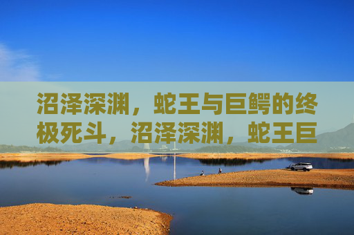 沼泽深渊,蛇王与巨鳄的终极死斗,沼泽深渊,蛇王巨鳄终极死斗 沼泽深渊,蛇王与巨鳄的终极死斗,沼泽深渊,蛇王巨鳄终极死斗