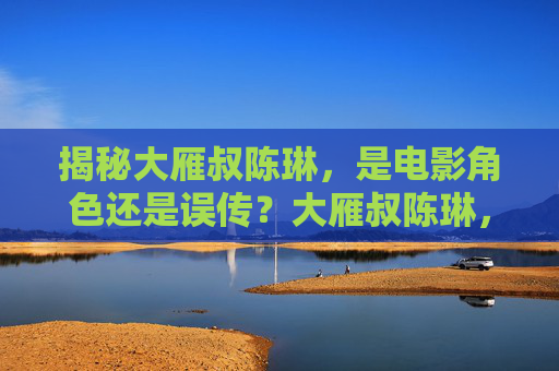 揭秘大雁叔陈琳,是电影角色还是误传?大雁叔陈琳,电影角色还是误传? 揭秘大雁叔陈琳,是电影角色还是误传?大雁叔陈琳,电影角色还是误传?