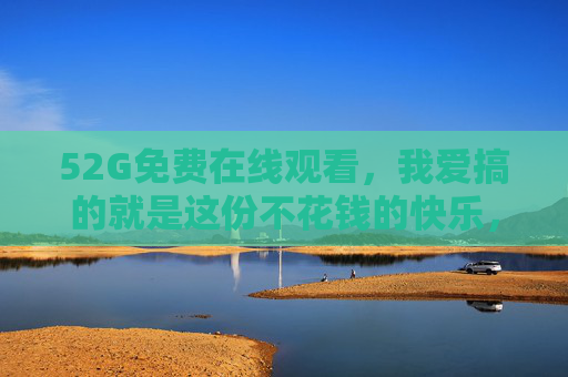 52G免费在线观看，我爱搞的就是这份不花钱的快乐，52G免费在线看，搞的就是这份不花钱的快乐！