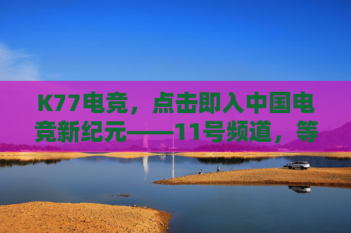 K77电竞，点击即入中国电竞新纪元——11号频道，等你点燃热血！K77电竞，11号频道开启中国电竞新纪元，点燃热血！