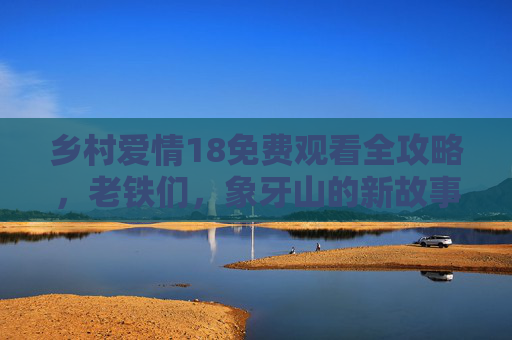 乡村爱情18免费观看全攻略,老铁们,象牙山的新故事又来啦!乡村爱情18免费观看全攻略,象牙山新故事看全 乡村爱情18免费观看全攻略,老铁们,象牙山的新故事又来啦!乡村爱情18免费观看全攻略,象牙山新故事看全