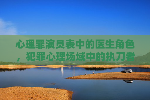 心理罪演员表中的医生角色,犯罪心理场域中的执刀者与解谜人,心理罪医生,犯罪心理场域的执刀者与解谜人 心理罪演员表中的医生角色,犯罪心理场域中的执刀者与解谜人,心理罪医生,犯罪心理场域的执刀者与解谜人
