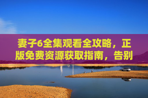妻子6全集观看全攻略,正版免费资源获取指南,告别盗版风险!妻子6全集观看全攻略,正版免费资源获取指南,告别盗版风险! 妻子6全集观看全攻略,正版免费资源获取指南,告别盗版风险!妻子6全集观看全攻略,正版免费资源获取指南,告别盗版风险!