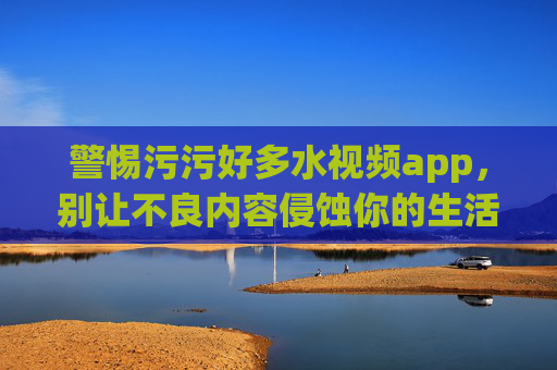 警惕污污好多水视频app,别让不良内容侵蚀你的生活,警惕污污好多水视频app,别让不良内容侵蚀生活 警惕污污好多水视频app,别让不良内容侵蚀你的生活,警惕污污好多水视频app,别让不良内容侵蚀生活