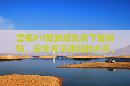 警惕PH破解版免费下载网站,安全与法律风险并存,警惕PH破解版免费下载网站的安全与法律风险 警惕PH破解版免费下载网站,安全与法律风险并存,警惕PH破解版免费下载网站的安全与法律风险