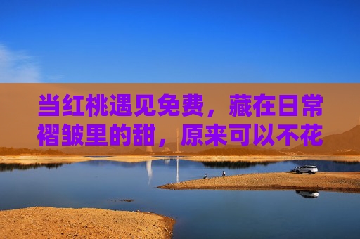 当红桃遇见免费，藏在日常褶皱里的甜，原来可以不花一分钱，当红桃遇见免费，日常褶皱里的甜，无需分文