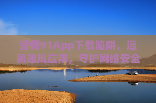 警惕91App下载陷阱，远离违规应用，守护网络安全与个人信息，警惕91App下载陷阱，远离违规应用守护网络安全与个人信息