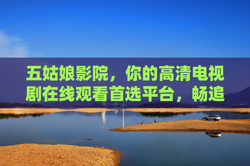 五姑娘影院,你的高清电视剧在线观看首选平台,畅追热门剧集无负担,五姑娘影院,高清剧集在线首选,畅追热门无负担 五姑娘影院,你的高清电视剧在线观看首选平台,畅追热门剧集无负担,五姑娘影院,高清剧集在线首选,畅追热门无负担