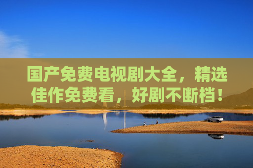 国产免费电视剧大全,精选佳作免费看,好剧不断档!国产免费好剧大全 精选佳作不断档 国产免费电视剧大全,精选佳作免费看,好剧不断档!国产免费好剧大全 精选佳作不断档