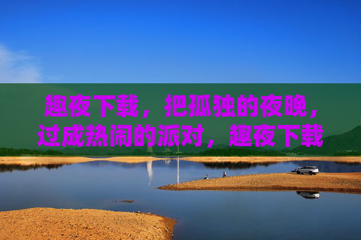 趣夜下载，把孤独的夜晚，过成热闹的派对，趣夜下载，孤独夜晚的热闹派对