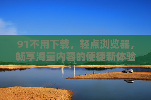 91不用下载,轻点浏览器,畅享海量内容的便捷新体验,91浏览器轻点畅享,海量内容,无需下载 91不用下载,轻点浏览器,畅享海量内容的便捷新体验,91浏览器轻点畅享,海量内容,无需下载
