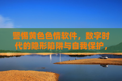 警惕黄色色情软件，数字时代的隐形陷阱与自我保护，警惕数字时代色情软件，隐形陷阱与自我保护