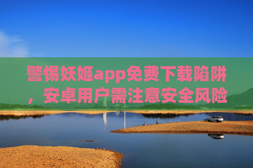 警惕妖姬app免费下载陷阱,安卓用户需注意安全风险,警惕妖姬app免费下载陷阱,安卓用户安全风险需注意 警惕妖姬app免费下载陷阱,安卓用户需注意安全风险,警惕妖姬app免费下载陷阱,安卓用户安全风险需注意