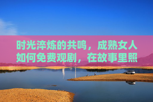 时光淬炼的共鸣,成熟女人如何免费观剧,在故事里照见自己的生活,时光淬炼的共鸣,成熟女人免费观剧,照见生活 时光淬炼的共鸣,成熟女人如何免费观剧,在故事里照见自己的生活,时光淬炼的共鸣,成熟女人免费观剧,照见生活