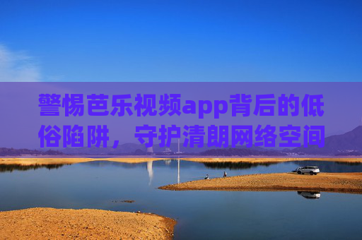 警惕芭乐视频app背后的低俗陷阱,守护清朗网络空间刻不容缓,警惕芭乐视频app低俗陷阱,守护清朗网络空间刻不容缓 警惕芭乐视频app背后的低俗陷阱,守护清朗网络空间刻不容缓,警惕芭乐视频app低俗陷阱,守护清朗网络空间刻不容缓