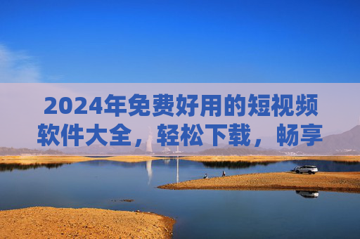 2024年免费好用的短视频软件大全，轻松下载，畅享精彩，2024年免费好用短视频软件大全，轻松下载畅享精彩