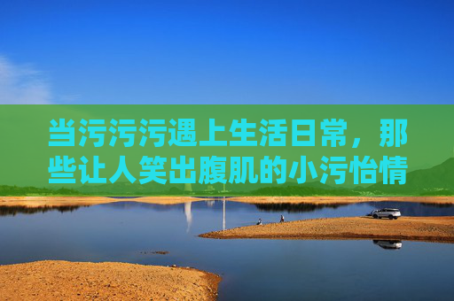 当污污污遇上生活日常，那些让人笑出腹肌的小污怡情，日常污萌，笑出腹肌的小怡情