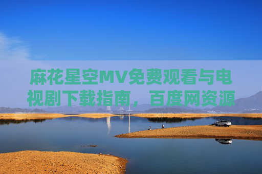 麻花星空MV免费观看与电视剧下载指南，百度网资源全解析，麻花星空MV免费观看与电视剧下载，百度网资源全解析