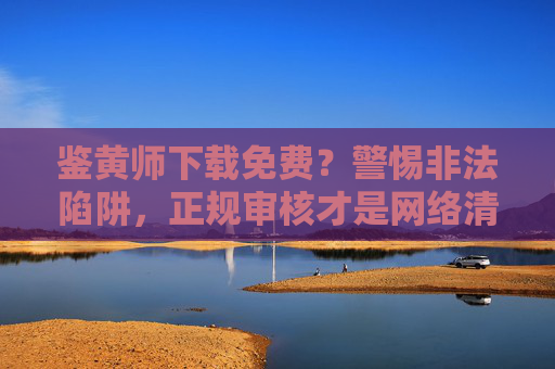 鉴黄师下载免费?警惕非法陷阱,正规审核才是网络清朗的守护者,警惕鉴黄师免费下载陷阱,正规审核守护网络清朗 鉴黄师下载免费?警惕非法陷阱,正规审核才是网络清朗的守护者,警惕鉴黄师免费下载陷阱,正规审核守护网络清朗