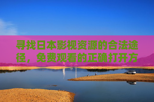 寻找日本影视资源的合法途径,免费观看的正确打开方式,日本影视资源合法免费观看的正确途径 寻找日本影视资源的合法途径,免费观看的正确打开方式,日本影视资源合法免费观看的正确途径