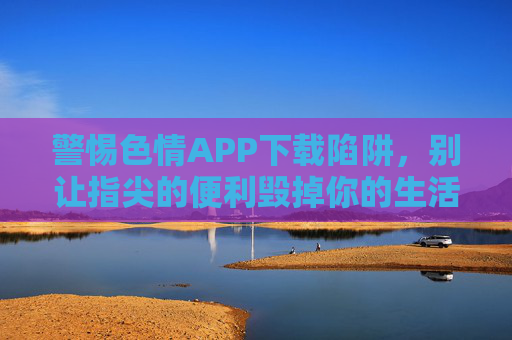 警惕色情APP下载陷阱，别让指尖的便利毁掉你的生活，警惕色情APP下载陷阱，别让指尖便利毁掉生活