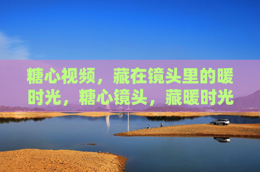 糖心视频,藏在镜头里的暖时光,糖心镜头,藏暖时光 糖心视频,藏在镜头里的暖时光,糖心镜头,藏暖时光