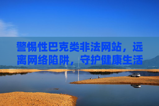 警惕性巴克类非法网站，远离网络陷阱，守护健康生活，警惕性巴克类非法网站，远离陷阱，守护健康生活