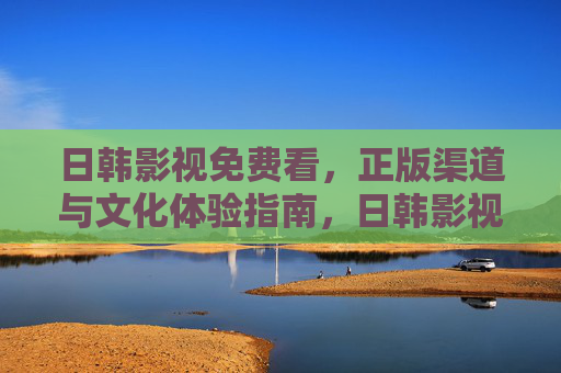 日韩影视免费看,正版渠道与文化体验指南,日韩影视免费看,正版渠道与文化体验指南 日韩影视免费看,正版渠道与文化体验指南,日韩影视免费看,正版渠道与文化体验指南
