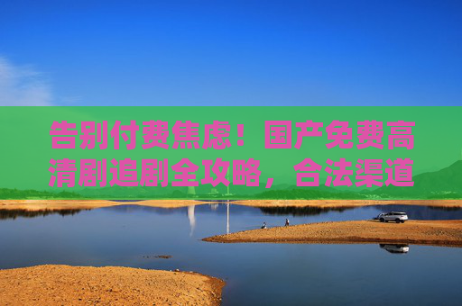 告别付费焦虑!国产免费高清剧追剧全攻略,合法渠道+高清画质,轻松追剧自由,告别付费焦虑!国产免费高清剧合法追剧全攻略 告别付费焦虑!国产免费高清剧追剧全攻略,合法渠道+高清画质,轻松追剧自由,告别付费焦虑!国产免费高清剧合法追剧全攻略