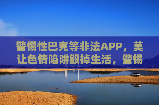 警惕性巴克等非法APP，莫让色情陷阱毁掉生活，警惕性巴克等非法APP，莫让色情陷阱毁生活
