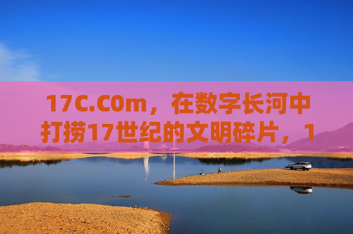 17C.C0m,在数字长河中打捞17世纪的文明碎片,17C.C0m,数字长河打捞17世纪文明碎片 17C.C0m,在数字长河中打捞17世纪的文明碎片,17C.C0m,数字长河打捞17世纪文明碎片