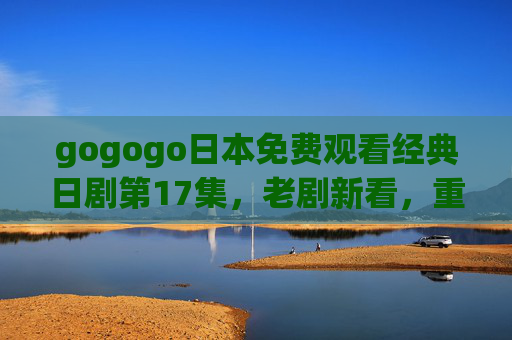 gogogo日本免费观看经典日剧第17集,老剧新看,重温那些年的感动,gogogo日本免费观看经典日剧第17集,重温那些年的感动 gogogo日本免费观看经典日剧第17集,老剧新看,重温那些年的感动,gogogo日本免费观看经典日剧第17集,重温那些年的感动