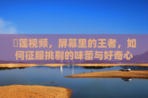 榠莲视频,屏幕里的王者,如何征服挑剔的味蕾与好奇心?榠莲视频,屏幕里的王者,征服挑剔的味蕾与好奇心 榠莲视频,屏幕里的王者,如何征服挑剔的味蕾与好奇心?榠莲视频,屏幕里的王者,征服挑剔的味蕾与好奇心