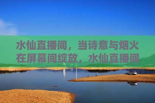 水仙直播间,当诗意与烟火在屏幕间绽放,水仙直播间,诗意烟火共绽放 水仙直播间,当诗意与烟火在屏幕间绽放,水仙直播间,诗意烟火共绽放
