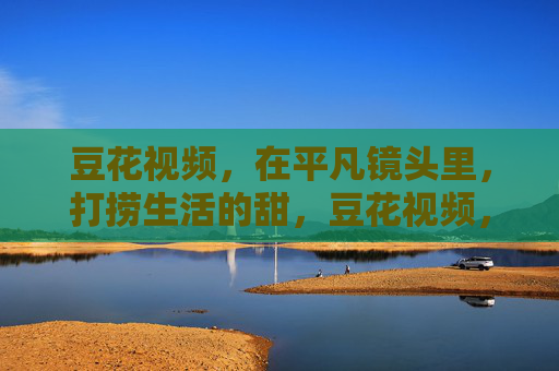 豆花视频,在平凡镜头里,打捞生活的甜,豆花视频,平凡镜头里的生活甜 豆花视频,在平凡镜头里,打捞生活的甜,豆花视频,平凡镜头里的生活甜