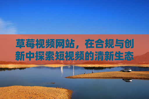 草莓视频网站,在合规与创新中探索短视频的清新生态,草莓视频,合规创新构建短视频清新生态 草莓视频网站,在合规与创新中探索短视频的清新生态,草莓视频,合规创新构建短视频清新生态
