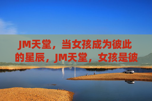 JM天堂,当女孩成为彼此的星辰,JM天堂,女孩是彼此的星辰 JM天堂,当女孩成为彼此的星辰,JM天堂,女孩是彼此的星辰