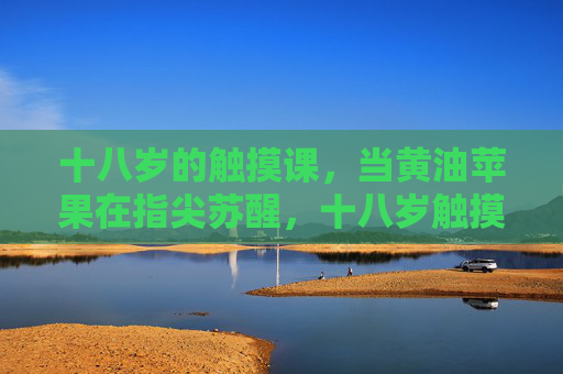 十八岁的触摸课,当黄油苹果在指尖苏醒,十八岁触摸课,黄油苹果指尖苏醒 十八岁的触摸课,当黄油苹果在指尖苏醒,十八岁触摸课,黄油苹果指尖苏醒