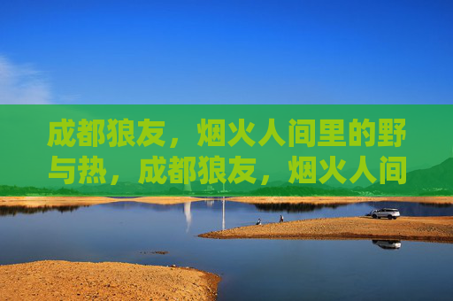 成都狼友,烟火人间里的野与热,成都狼友,烟火人间的野与热 成都狼友,烟火人间里的野与热,成都狼友,烟火人间的野与热